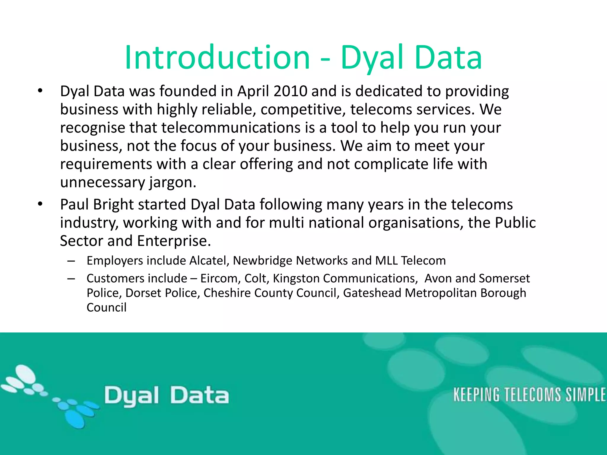 Introduction - Dyal DataDyal Data was founded in April 2010 and is dedicated to providing business with highly reliable, competitive, telecoms services. We recognise that telecommunications is a tool to help you run your business, not the focus of your business. We aim to meet your requirements with a clear offering and not complicate life with unnecessary jargon. Paul Bright started Dyal Data following many years in the telecoms industry, working with and for multi national organisations, the Public Sector and Enterprise. Employers include Alcatel, Newbridge Networks and MLL TelecomCustomers include – Eircom, Colt, Kingston Communications,  Avon and Somerset Police, Dorset Police, Cheshire County Council, Gateshead Metropolitan Borough Council