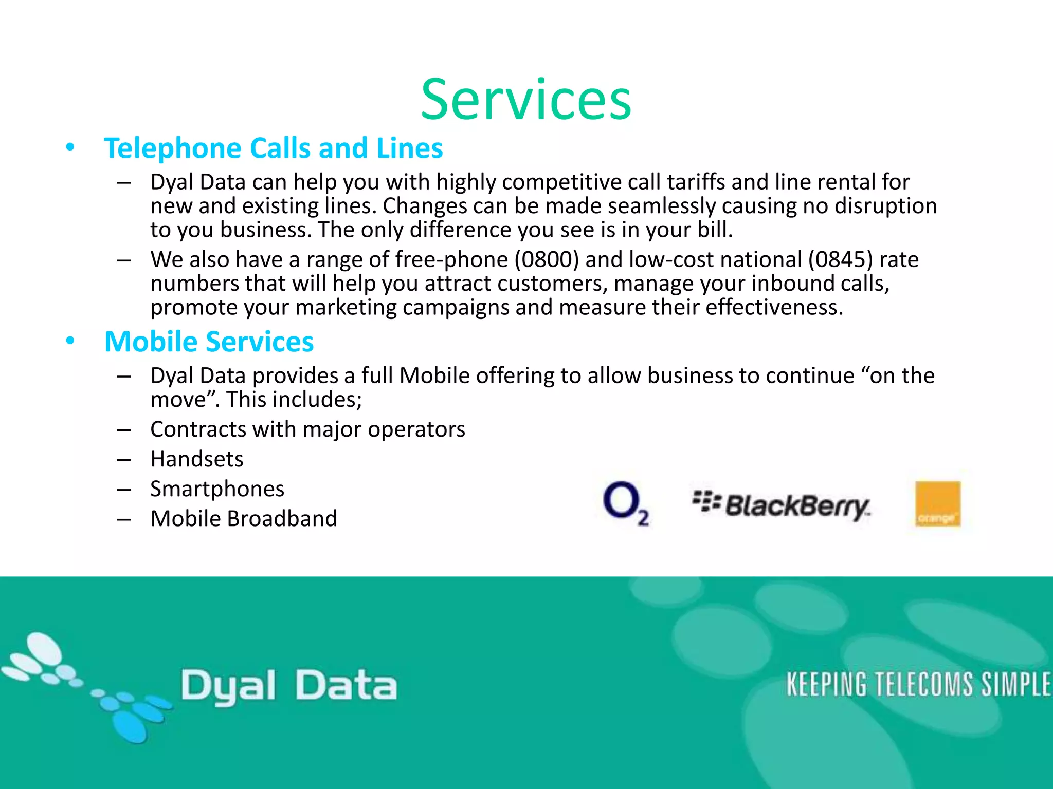 ServicesTelephone Calls and LinesDyal Data can help you with highly competitive call tariffs and line rental for new and existing lines. Changes can be made seamlessly causing no disruption to you business. The only difference you see is in your bill.We also have a range of free-phone (0800) and low-cost national (0845) rate numbers that will help you attract customers, manage your inbound calls, promote your marketing campaigns and measure their effectiveness.Mobile ServicesDyal Data provides a full Mobile offering to allow business to continue “on the move”. This includes; Contracts with major operatorsHandsetsSmartphonesMobile Broadband