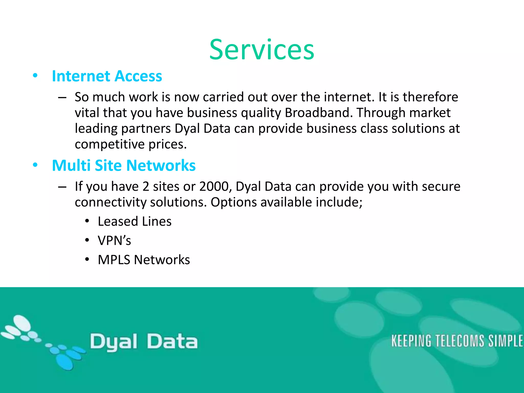 ServicesInternet AccessSo much work is now carried out over the internet. It is therefore vital that you have business quality Broadband. Through market leading partners Dyal Data can provide business class solutions at competitive prices.Multi Site NetworksIf you have 2 sites or 2000, Dyal Data can provide you with secure connectivity solutions. Options available include; Leased LinesVPN’sMPLS Networks