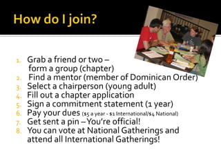 1.   Grab a friend or two –
     form a group (chapter)
2.   Find a mentor (member of Dominican Order)
3.   Select a chairperson (young adult)
4.   Fill out a chapter application
5.   Sign a commitment statement (1 year)
6.   Pay your dues ($5 a year - $1 International/$4 National)
7.   Get sent a pin –You’re official!
8.   You can vote at National Gatherings and
     attend all International Gatherings!
 