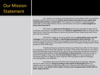 Our Mission
Statement
                             Our mission as members of the Dominican Young Adults USA is to build the
              Kingdom of God, which means to build a world where every person can realize their
              full potential and live in communion. This requires our presence in all those places
              where life is universally denied, and our commitment is to work to restore dignity to
              those who have lost it.
                             DYA USA is a response to the desire to bring the message of Jesus Christ
              to all men and women, therefore we are an inclusive organization open to all those who
              seek Christ in their lives and desire to serve and pursue a closer relationship with Christ
              and with one another.
                             DYA USA is made up of young adults who are attracted by Jesus and His
              message and by the way of living out the Gospel preached by Saint Dominic. The
              mission is to guide the formation of young adults interested in Dominican life, relying on
              the knowledge, experience, and wisdom of Dominicans of all ages and dependant on the
              guidance of the Holy Spirit.
                               The Word of God must be the central axis of Dominican life; for this reason
              it is a priority in all our DYA USA chapters to study it. This study must lead us, not only to
              know the Message to be proclaimed, but also to know those who are going to receive it.
              The fundamental guideline of our commitment is that of service. If anyone wishes to
              build the Kingdom, they must seek to serve those in need. It is more a question of
              accompanying than of leading, which requires offering opportunities for dialogue,
              coming together, and reflection.
                            Friendship, the search for the truth through study and prayer, dialogue,
              service to others and our living according to the values of the Gospel define our
              chapters and our method of preaching. We trust in the aid of the Holy Spirit, and our
              faith compels us to assist in the creation of a just and compassionate world, built on
              faith, hope and love.
 