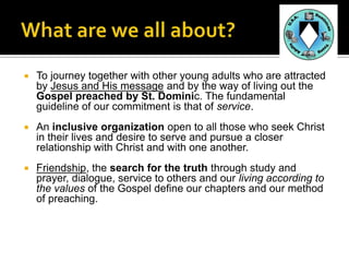    To journey together with other young adults who are attracted
    by Jesus and His message and by the way of living out the
    Gospel preached by St. Dominic. The fundamental
    guideline of our commitment is that of service.
   An inclusive organization open to all those who seek Christ
    in their lives and desire to serve and pursue a closer
    relationship with Christ and with one another.
   Friendship, the search for the truth through study and
    prayer, dialogue, service to others and our living according to
    the values of the Gospel define our chapters and our method
    of preaching.
 