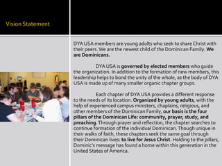 Vision Statement


                   DYA USA members are young adults who seek to share Christ with
                   their peers. We are the newest child of the Dominican Family. We
                   are Dominicans.

                             DYA USA is governed by elected members who guide
                   the organization. In addition to the formation of new members, this
                   leadership helps to bond the unity of the whole, as the body of DYA
                   USA is made up of many smaller organic chapter groups.

                               Each chapter of DYA USA provides a different response
                   to the needs of its location. Organized by young adults, with the
                   help of experienced campus ministers, chaplains, religious, and
                   other members of the Dominican Family, our basis is the four
                   pillars of the Dominican Life: community, prayer, study, and
                   preaching. Through prayer and reflection, the chapter searches to
                   continue formation of the individual Dominican. Though unique in
                   their walks of faith, these chapters seek the same goal through
                   their Dominican lives: to live for Jesus Christ. Holding to the pillars,
                   Dominic’s message has found a home within this generation in the
                   United States of America.
 