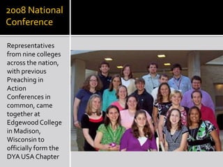2008 National
Conference

Representatives
from nine colleges
across the nation,
with previous
Preaching in
Action
Conferences in
common, came
together at
Edgewood College
in Madison,
Wisconsin to
officially form the
DYA USA Chapter
 