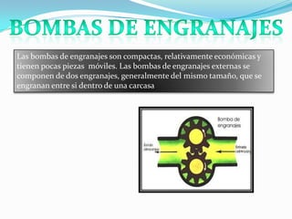 Las bombas de engranajes son compactas, relativamente económicas y
tienen pocas piezas móviles. Las bombas de engranajes externas se
componen de dos engranajes, generalmente del mismo tamaño, que se
engranan entre si dentro de una carcasa
 