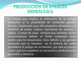La ventaja que implica la utilización de la energía
hidráulica es la posibilidad de transmitir grandes
fuerzas, empleando para ello pequeños elementos y la
facilidad de poder realizar maniobras de mandos y
reglaje. A pesar de estas ventajas hay también ciertos
inconvenientes debido al fluido empleado como
medio para la transmisión. Esto debido a las grandes
presiones que se manejan en el sistema las cuales
posibilitan el peligro de accidentes, por esto es preciso
cuidar que los empalmes se encuentren perfectamente
apretados y estancos.
 