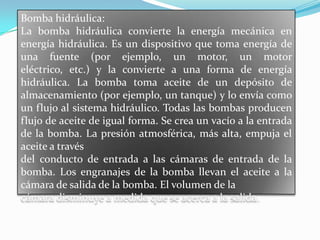 Bomba hidráulica:
La bomba hidráulica convierte la energía mecánica en
energía hidráulica. Es un dispositivo que toma energía de
una fuente (por ejemplo, un motor, un motor
eléctrico, etc.) y la convierte a una forma de energía
hidráulica. La bomba toma aceite de un depósito de
almacenamiento (por ejemplo, un tanque) y lo envía como
un flujo al sistema hidráulico. Todas las bombas producen
flujo de aceite de igual forma. Se crea un vacío a la entrada
de la bomba. La presión atmosférica, más alta, empuja el
aceite a través
del conducto de entrada a las cámaras de entrada de la
bomba. Los engranajes de la bomba llevan el aceite a la
cámara de salida de la bomba. El volumen de la
cámara disminuye a medida que se acerca a la salida.
 