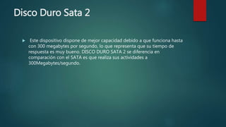 Disco Duro Sata 2
 Este dispositivo dispone de mejor capacidad debido a que funciona hasta
con 300 megabytes por segundo, lo que representa que su tiempo de
respuesta es muy bueno. DISCO DURO SATA 2 se diferencia en
comparación con el SATA es que realiza sus actividades a
300Megabytes/segundo.
 