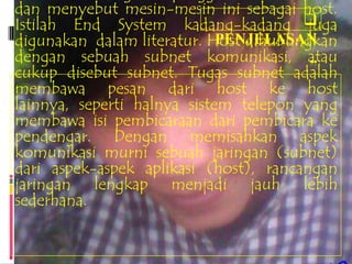 dan menyebut mesin-mesin ini sebagai host.
Istilah End System kadang-kadang       juga
digunakan dalam literatur. Host dihubungkan
                             PENJELASAN
dengan sebuah subnet komunikasi, atau   ..
cukup disebut subnet. Tugas subnet adalah
membawa pesan dari host ke host
lainnya, seperti halnya sistem telepon yang
membawa isi pembicaraan dari pembicara ke
pendengar. Dengan memisahkan aspek
komunikasi murni sebuah jaringan (subnet)
dari aspek-aspek aplikasi (host), rancangan
jaringan lengkap menjadi jauh lebih
sederhana.
 