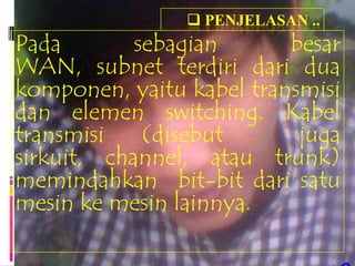  PENJELASAN ..
Pada        sebagian      besar
WAN, subnet terdiri dari dua
komponen, yaitu kabel transmisi
dan elemen switching. Kabel
transmisi    (disebut      juga
sirkuit, channel, atau trunk)
memindahkan bit-bit dari satu
mesin ke mesin lainnya.
 