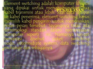 Element switching adalah komputer khusus
yang dipakai untuk menghubungkan dua
                            PENJELASAN
kabel transmisi atau lebih. Saat data sampai
                                         ..
ke kabel penerima, element switching harus
memilih kabel pengirim untuk meneruskan
pesan-pesan tersebut. Sayangnya tidak ada
terminologi standart dalam menamakan
komputer seperti ini. Namanya sangat
bervariasi   disebut     paket     switching
node, intermidiate system, data switching
exchange dan sebagainya.
 