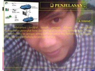  PENJELASAN ..


                                                               4. Internet

         Sebenarnya terdapat banyak jaringan didunia ini, seringkali
menggunakan perangkat keras dan perangkat lunak yang berbeda-beda. Orang
yang terhubung ke jaringan sering berharap untuk bisa berkomunikasi dengan
orang lain yang terhubung ke jaringan lainnya.
 