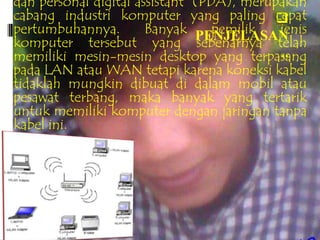 dan personal digital assistant (PDA), merupakan
cabang industri komputer yang paling      cepat
pertumbuhannya.        Banyak PENJELASAN
                                  pemilik   jenis
komputer tersebut yang sebenarnya telah
memiliki mesin-mesin desktop yang terpasang ..
pada LAN atau WAN tetapi karena koneksi kabel
tidaklah mungkin dibuat di dalam mobil atau
pesawat terbang, maka banyak yang tertarik
untuk memiliki komputer dengan jaringan tanpa
kabel ini.
 