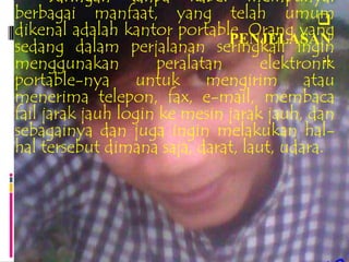 Jaringan tanpa kabel mempunyai
berbagai manfaat, yang telah umum           
dikenal adalah kantor portable. Orang yang
                               PENJELASAN
sedang dalam perjalanan seringkali ingin
menggunakan          peralatan               ..
                                    elektronik
portable-nya untuk mengirim atau
menerima telepon, fax, e-mail, membaca
fail jarak jauh login ke mesin jarak jauh, dan
sebagainya dan juga ingin melakukan hal-
hal tersebut dimana saja, darat, laut, udara.
 