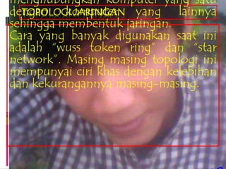 menghubungkan komputer yang satu
dengan komputer yang lainnya
  TOPOLOGI JARINGAN
sehingga membentuk jaringan.
Cara yang banyak digunakan saat ini
adalah “wuss token ring” dan “star
network”. Masing masing topologi ini
mempunyai ciri khas dengan kelebihan
dan kekurangannya masing-masing.
 