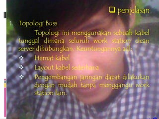  penjelasan
1. Topologi Buss
         Topologi ini menggunakan sebuah kabel
   tunggal dimana seluruh work station clean
   server dihubungkan. Keuntungannya adl:
        Hemat kabel
        Layout kabel sederhana
        Pengembangan jaringan dapat dilakukan
         dengan mudah tanpa menggangu work
         station lain.
 