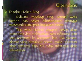  penjelasan
2. Topologi Token Ring
         Didalam topologi ring, semua work
    station dan server dihubungkan sehingga
    terbentuk suatu pola lingkaran/cincin.
         Tiap work station ataupun server akan
    menerima dan melewatkan satu informasi dari
    satu komputer ke komputer lain. Jika alamat-
    alamat yang dimaksud sesuai, maka informasi
    akan diterima dfan bila tidak informasi akan
    dilewatkan.
 