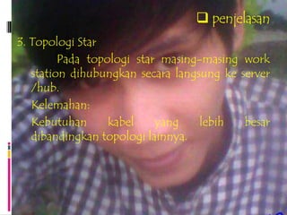  penjelasan
3. Topologi Star
         Pada topologi star masing-masing work
   station dihubungkan secara langsung ke server
   /hub.
   Kelemahan:
   Kebutuhan      kabel    yang    lebih   besar
   dibandingkan topologi lainnya.
 