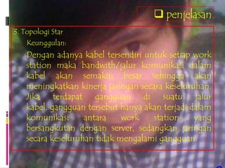  penjelasan
3. Topologi Star
    Keunggulan:
   Dengan adanya kabel tersendiri untuk setiap work
   station maka bandwith/jalur komunikasi dalam
   kabel akan semakin besar sehingga akan
   meningkatkan kinerja jaringan secara keseluruhan.
   Jika terdapat gangguan di suatu jalur
   kabel, gangguan tersebut hanya akan terjadi dalam
   komunikasi      antara    work    station    yang
   bersangkutan dengan server, sedangkan jaringan
   secara keseluruhan tidak mengalami gangguan.
 