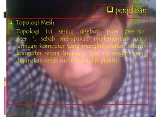  penjelasan
4. Topologi Mesh
   Topologi ini sering disebut “pure peer-to-
   peer ”, sebab merupakan implementasi suatu
   jaringan komputer yang menghubungkan seluruh
   komputer secara langsung. Saat ini sangat jarang
   digunakan sebab rumit dan tidak praktis.
 