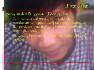  penjelasan
Kerugian dari Penggunaan Topologi Mesh
   Sulitnya pada saat melakukan instalasi dan
    melakukan konfigurasi ulang saat jumlah komputer
    dan peralatan-peralatan yang terhubung semakin
    meningkat jumlahnya.
   Biaya yang besar untuk memelihara hubungan yang
    berlebih.
 