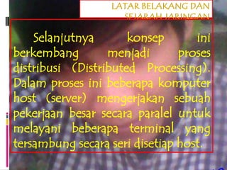 LATAR BELAKANG DAN
                    SEJARAH JARINGAN

    Selanjutnya       konsep       ini
berkembang        menjadi       proses
distribusi (Distributed Processing).
Dalam proses ini beberapa komputer
host (server) mengerjakan sebuah
pekerjaan besar secara paralel untuk
melayani beberapa terminal yang
tersambung secara seri disetiap host.
 