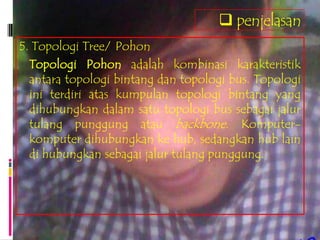  penjelasan
5. Topologi Tree/ Pohon
  Topologi Pohon adalah kombinasi karakteristik
  antara topologi bintang dan topologi bus. Topologi
  ini terdiri atas kumpulan topologi bintang yang
  dihubungkan dalam satu topologi bus sebagai jalur
  tulang punggung atau backbone. Komputer-
  komputer dihubungkan ke hub, sedangkan hub lain
  di hubungkan sebagai jalur tulang punggung.
 