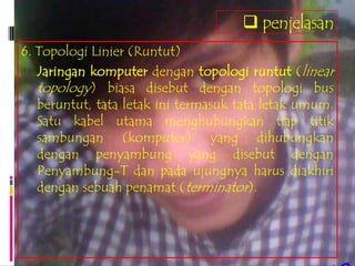 penjelasan
6. Topologi Linier (Runtut)
   Jaringan komputer dengan topologi runtut (linear
   topology) biasa disebut dengan topologi bus
   beruntut, tata letak ini termasuk tata letak umum.
   Satu kabel utama menghubungkan tiap titik
   sambungan (komputer) yang dihubungkan
   dengan penyambung yang disebut dengan
   Penyambung-T dan pada ujungnya harus diakhiri
   dengan sebuah penamat (terminator).
 