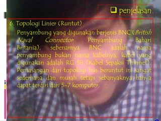  penjelasan
6. Topologi Linier (Runtut)
   Penyambung yang digunakan berjenis BNC (British
   Naval      Connector:      Penyambung     Bahari
   Britania),    sebenarnya   BNC    adalah   nama
   penyambung bukan nama kabelnya, kabel yang
   digunakan adalah RG 58 (Kabel Sepaksi Thinnet).
   Pemasangan dari topologi bus beruntut ini sangat
   sederhana dan murah tetapi sebanyaknya hanya
   dapat terdiri dari 5-7 komputer.
 