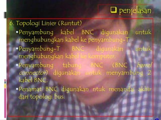  penjelasan
6. Topologi Linier (Runtut)
    Penyambung kabel BNC digunakan untuk
     menghubungkan kabel ke penyambung-T.
    Penyambung-T        BNC   digunakan  untuk
     menghubungkan kabel ke komputer.
    Penyambung       tabung BNC (BNC barrel
     connector) digunakan untuk menyambung 2
     kabel BNC.
    Penamat BNC digunakan ntuk menandai akhir
     dari topologi bus.
 