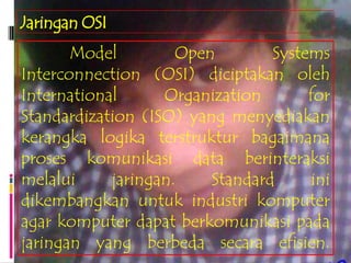 Jaringan OSI
       Model         Open        Systems
Interconnection (OSI) diciptakan oleh
International      Organization       for
Standardization (ISO) yang menyediakan
kerangka logika terstruktur bagaimana
proses komunikasi data berinteraksi
melalui     jaringan.    Standard     ini
dikembangkan untuk industri komputer
agar komputer dapat berkomunikasi pada
jaringan yang berbeda secara efisien.
 