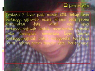  penjelasan
Terdapat 7 layer pada model OSI. Setiap layer
bertanggungjawwab secara khusus pada proses
komunikasi      data.    Misal,     satu    layer
bertanggungjawab untuk membentuk koneksi
antar perangkat, sementara layer lainnya
bertanggungjawab untuk mengoreksi terjadinya
“error” selama proses transfer data berlangsung.
 