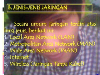 B. JENIS-JENIS JARINGAN


     Secara umum jaringan terdiri atas
lima jenis, berikut ini:
1. Local Area Network (LAN)
2. Metropolitan Area Network (MAN)
3. Wide Area Network (WAN)
4. Internet
5. Wireless (Jaringan Tanpa Kabel)
 