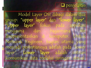  penjelasan

       Model Layer OSI dibagi dalam dua
group: “upper layer” dan “lower layer”.
“Upper layer” fokus pada applikasi
pengguna       dan   bagaimana      file
direpresentasikan di komputer. Untuk
Network Engineer, bagian utama yang
menjadi perhatiannya adalah pada “lower
layer”. Lower layer adalah intisari
komunikasi data melalui jaringan aktual.
 