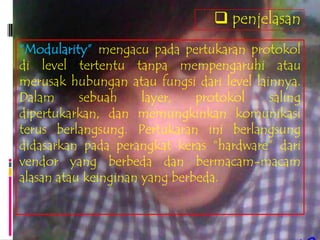  penjelasan
“Modularity” mengacu pada pertukaran protokol
di level tertentu tanpa mempengaruhi atau
merusak hubungan atau fungsi dari level lainnya.
Dalam      sebuah     layer,   protokol    saling
dipertukarkan, dan memungkinkan komunikasi
terus berlangsung. Pertukaran ini berlangsung
didasarkan pada perangkat keras “hardware” dari
vendor yang berbeda dan bermacam-macam
alasan atau keinginan yang berbeda.
 