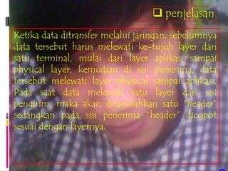  penjelasan
Ketika data ditransfer melalui jaringan, sebelumnya
data tersebut harus melewati ke-tujuh layer dari
satu terminal, mulai dari layer aplikasi sampai
physical layer, kemudian di sisi penerima, data
tersebut melewati layer physical sampai aplikasi.
Pada saat data melewati satu layer dari sisi
pengirim, maka akan ditambahkan satu “header”
sedangkan pada sisi penerima “header” dicopot
sesuai dengan layernya.
 