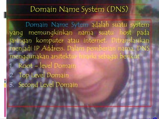 Domain Name System (DNS)
      Domain Name Sytem adalah suatu system
yang memungkinkan nama suatu host pada
jaringan komputer atau internet. Ditranslasikan
menjadi IP Address. Dalam pemberian nama, DNS
menggunakan arsitektur hirarki sebagai berikut
1. Root – level Domain
2. Top Level Domain
3. Second Level Domain
 