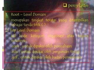  penjelasan
1. Root – Level Domain
    merupakan tingkat teratas yang ditampilkan
    sebagai tanda titik (.)
2. Top Level Domain
    adl kode kategori organisasi atau negara
    misalnya:
    .com , untuk dipakai oleh perusahaan
    .edu , untuk dipakai oleh perguruan tinggi
    .gof , untuk dipakai oleh badan pemerintah
 