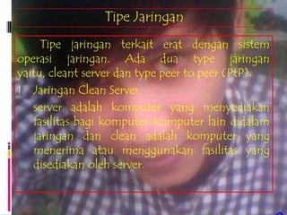 Tipe Jaringan
     Tipe jaringan terkait erat dengan sistem
operasi jaringan. Ada dua type jaringan
yaitu, cleant server dan type peer to peer (PtP).
1. Jaringan Clean Server
   server adalah komputer yang menyediakan
   fasilitas bagi komputer-komputer lain didalam
   jaringan dan clean adalah komputer yang
   menerima atau menggunakan fasilitas yang
   disediakan oleh server.
 