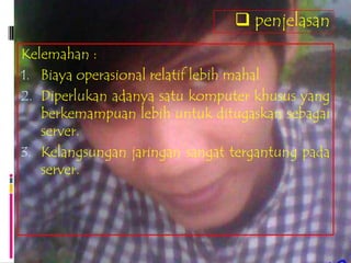  penjelasan
Kelemahan :
1. Biaya operasional relatif lebih mahal
2. Diperlukan adanya satu komputer khusus yang
   berkemampuan lebih untuk ditugaskan sebagai
   server.
3. Kelangsungan jaringan sangat tergantung pada
   server.
 