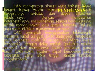 LAN mempunyai ukuran yang terbatas,    yang
berarti bahwa waktu transmisi pada keadaan
                               PENJELASAN
terburuknya terbatas dan dapat diketahui
sebelumnya.           Dengan                  ..
                                       mengetahui
keterbatasnnya, menyebabkan adanya kemungkinan
untuk menggunakan jenis desain tertentu. Hal ini
juga memudahkan manajemen jaringan.
      LAN seringkali menggunakan teknologih
transmisi kabel tunggal. LAN tradisional beroperasi
pada kecepatan mulai 10 sampai 100 Mbps (mega
bit/detik) dengan delay rendah (puluhan mikro
second) dan mempunyai faktor kesalahan yang
kecil. LAN-LAN modern dapat beroperasi pada
kecepatan yang lebih tinggi, sampai ratusan
megabit/detik.
 