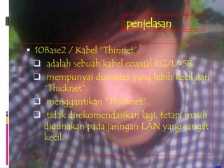penjelasan

 10Base2 / Kabel “Thinnet”:
  adalah sebuah kabel coaxial RG/U-58.
  mempunyai diameter yang lebih kecil dari
   “Thicknet”.
  menggantikan “Thicknet”.
  tidak direkomendasikan lagi, tetapi masih
   digunakan pada jaringan LAN yang sangat
   kecil.
 