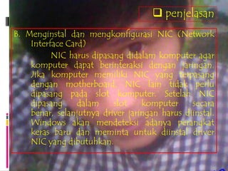  penjelasan
B. Menginstal dan mengkonfigurasi NIC (Network
    Interface Card)
          NIC harus dipasang didalam komputer agar
    komputer dapat berinteraksi dengan jaringan.
    Jika komputer memiliki NIC yang terpasang
    dengan motherboard, NIC lain tidak perlu
    dipasang pada slot komputer. Setelah NIC
    dipasang     dalam    slot    komputer     secara
    benar, selanjutnya driver jaringan harus diinstal.
    Windows akan mendeteksi adanya perangkat
    keras baru dan meminta untuk diinstal driver
    NIC yang dibutuhkan.
 
