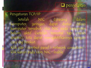  penjelasan
C. Pengaturan TCP/IP
        Setelah      NIC       dipasang     dalam
   komputer, jaringan dapat diatur dalam
   komputer tersebut, jika NIC pada komputer
   belum aktif (setelah terinstal tapi masih
   disable), kita dapat mengaktifkannya dengan
   cara sbg berikut:
   Klik star > control panel > network conection >
   klik kanan pada icon NIC > Inable
 