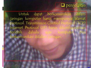  penjelasan
      Untuk dapat berkomunikasi dalam
jaringan komputer harus mempunyai alamat
protocol. Transmission Control Protocol (TCP)
Internet Protocol (IP) harus dikonfigurasikan
terlebih   dahulu    agar   komputer      bisa
berkomunikasi didalam jaringan.
 
