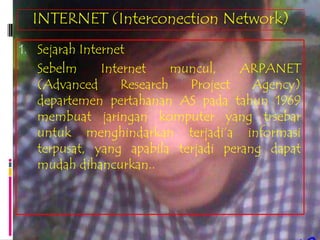 INTERNET (Interconection Network)
1. Sejarah Internet
   Sebelm     Internet     muncul,   ARPANET
   (Advanced      Research   Project   Agency)
   departemen pertahanan AS pada tahun 1969
   membuat jaringan komputer yang trsebar
   untuk menghindarkan terjadi’a informasi
   terpusat, yang apabila terjadi perang dapat
   mudah dihancurkan..
 