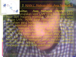 2. MAN ( Metropolitan Area Network )
    Metropolitan    Area Network (MAN) pada
dasarnya merupakan versi LAN yang berukuran lebih
besar dan biasanya memakai teknologi yang sama
dengan LAN. MAN dapat mencakup kantor-kantor
perusahaan yang berdekatan dan dapat dimanfaatkan
untuk keperluan pribadi (swasta) atau umum. MAN
biasanya mamapu menunjang data dan suara, dan
bahkan dapat berhubungan dengan jaringan televisi
kabel. MAN hanya memiliki sebuah atau dua buiah
kabel dan tidak mempunyai elemen switching, yang
berfungsi untuk mengatur paket melalui beberapa
output kabel. Adanya elemen switching membuat
rancangan menjadi lebih sederhana.
 