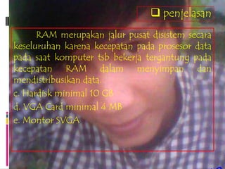  penjelasan
      RAM merupakan jalur pusat disistem secara
keseluruhan karena kecepatan pada prosesor data
pada saat komputer tsb bekerja tergantung pada
kecepatan RAM dalam menyimpan dan
mendistribusikan data.
c. Hardisk minimal 10 GB
d. VGA Card minimal 4 MB
e. Montor SVGA
 