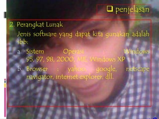  penjelasan
2. Perangkat Lunak
   Jenis software yang dapat kita gunakan adalah
   sbb:
   a. Sistem        Operasi       :      Windows
      95, 97, 98, 2000, ME, Windows XP
   b. Browser : yahoo, google, netscape
      navigator, internet explorer, dll.
 