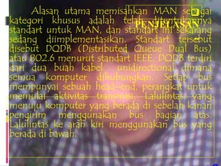 Alasan utama memisahkan MAN sebagai
                                        
kategori khusus adalah telah ditentukannya
                            PENJELASAN
standart untuk MAN, dan standart ini sekarang
sedang diimplementasikan. Standart tersebut
                                         ..
disebut DQDB (Distributed Queue Dual Bus)
atau 802.6 menurut standart IEEE. DQDB terdiri
dari dua buah kabel unidirectional dimana
semua komputer dihubungkan. Setiap bus
mempunyai sebuah head–end, perangkat untuk
memulai aktivitas transmisi. Lalulintas yang
menuju komputer yang berada di sebelah kanan
pengirim menggunakan bus bagian atas.
Lalulintas ke arah kiri menggunakan bus yang
berada di bawah.
 